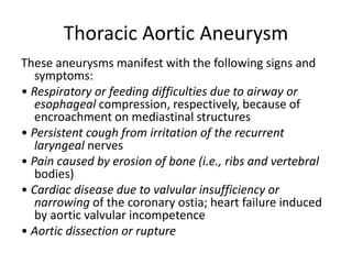 Thoracic Aortic Aneurysm
These aneurysms manifest with the following signs and
symptoms:
• Respiratory or feeding difficulties due to airway or
esophageal compression, respectively, because of
encroachment on mediastinal structures
• Persistent cough from irritation of the recurrent
laryngeal nerves
• Pain caused by erosion of bone (i.e., ribs and vertebral
bodies)
• Cardiac disease due to valvular insufficiency or
narrowing of the coronary ostia; heart failure induced
by aortic valvular incompetence
• Aortic dissection or rupture
 