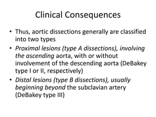 Clinical Consequences
• Thus, aortic dissections generally are classified
into two types
• Proximal lesions (type A dissections), involving
the ascending aorta, with or without
involvement of the descending aorta (DeBakey
type I or II, respectively)
• Distal lesions (type B dissections), usually
beginning beyond the subclavian artery
(DeBakey type III)
 