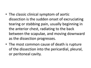 • The classic clinical symptom of aortic
dissection is the sudden onset of excruciating
tearing or stabbing pain, usually beginning in
the anterior chest, radiating to the back
between the scapulae, and moving downward
as the dissection progresses.
• The most common cause of death is rupture
of the dissection into the pericardial, pleural,
or peritoneal cavity.
 