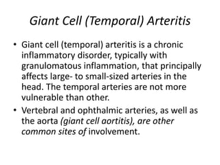 Giant Cell (Temporal) Arteritis
• Giant cell (temporal) arteritis is a chronic
inflammatory disorder, typically with
granulomatous inflammation, that principally
affects large- to small-sized arteries in the
head. The temporal arteries are not more
vulnerable than other.
• Vertebral and ophthalmic arteries, as well as
the aorta (giant cell aortitis), are other
common sites of involvement.
 