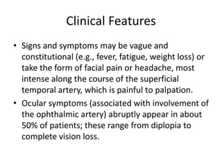 Clinical Features
• Signs and symptoms may be vague and
constitutional (e.g., fever, fatigue, weight loss) or
take the form of facial pain or headache, most
intense along the course of the superficial
temporal artery, which is painful to palpation.
• Ocular symptoms (associated with involvement of
the ophthalmic artery) abruptly appear in about
50% of patients; these range from diplopia to
complete vision loss.
 