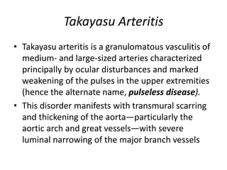 Takayasu Arteritis
• Takayasu arteritis is a granulomatous vasculitis of
medium- and large-sized arteries characterized
principally by ocular disturbances and marked
weakening of the pulses in the upper extremities
(hence the alternate name, pulseless disease).
• This disorder manifests with transmural scarring
and thickening of the aorta—particularly the
aortic arch and great vessels—with severe
luminal narrowing of the major branch vessels
 