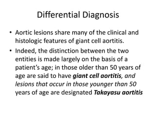 Differential Diagnosis
• Aortic lesions share many of the clinical and
histologic features of giant cell aortitis.
• Indeed, the distinction between the two
entities is made largely on the basis of a
patient’s age; in those older than 50 years of
age are said to have giant cell aortitis, and
lesions that occur in those younger than 50
years of age are designated Takayasu aortitis
 