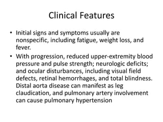 Clinical Features
• Initial signs and symptoms usually are
nonspecific, including fatigue, weight loss, and
fever.
• With progression, reduced upper-extremity blood
pressure and pulse strength; neurologic deficits;
and ocular disturbances, including visual field
defects, retinal hemorrhages, and total blindness.
Distal aorta disease can manifest as leg
claudication, and pulmonary artery involvement
can cause pulmonary hypertension
 