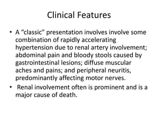 Clinical Features
• A “classic” presentation involves involve some
combination of rapidly accelerating
hypertension due to renal artery involvement;
abdominal pain and bloody stools caused by
gastrointestinal lesions; diffuse muscular
aches and pains; and peripheral neuritis,
predominantly affecting motor nerves.
• Renal involvement often is prominent and is a
major cause of death.
 