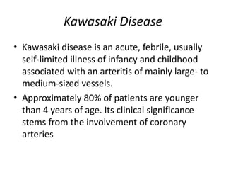 Kawasaki Disease
• Kawasaki disease is an acute, febrile, usually
self-limited illness of infancy and childhood
associated with an arteritis of mainly large- to
medium-sized vessels.
• Approximately 80% of patients are younger
than 4 years of age. Its clinical significance
stems from the involvement of coronary
arteries
 