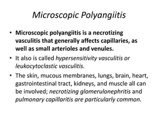 Microscopic Polyangiitis
• Microscopic polyangiitis is a necrotizing
vasculitis that generally affects capillaries, as
well as small arterioles and venules.
• It also is called hypersensitivity vasculitis or
leukocytoclastic vasculitis.
• The skin, mucous membranes, lungs, brain, heart,
gastrointestinal tract, kidneys, and muscle all can
be involved; necrotizing glomerulonephritis and
pulmonary capillaritis are particularly common.
 