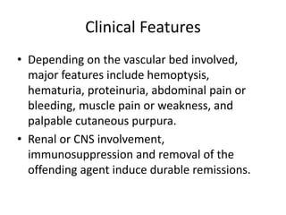 Clinical Features
• Depending on the vascular bed involved,
major features include hemoptysis,
hematuria, proteinuria, abdominal pain or
bleeding, muscle pain or weakness, and
palpable cutaneous purpura.
• Renal or CNS involvement,
immunosuppression and removal of the
offending agent induce durable remissions.
 