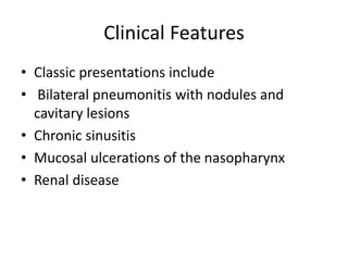 Clinical Features
• Classic presentations include
• Bilateral pneumonitis with nodules and
cavitary lesions
• Chronic sinusitis
• Mucosal ulcerations of the nasopharynx
• Renal disease
 