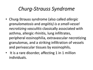 Churg-Strauss Syndrome
• Churg-Strauss syndrome (also called allergic
granulomatosis and angiitis) is a small-vessel
necrotizing vasculitis classically associated with
asthma, allergic rhinitis, lung infiltrates,
peripheral eosinophilia, extravascular necrotizing
granulomas, and a striking infiltration of vessels
and perivascular tissues by eosinophils.
• It is a rare disorder, affecting 1 in 1 million
individuals.
 