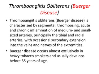 Thromboangiitis Obliterans (Buerger
Disease)
• Thromboangiitis obliterans (Buerger disease) is
characterized by segmental, thrombosing, acute
and chronic inflammation of medium- and small-
sized arteries, principally the tibial and radial
arteries, with occasional secondary extension
into the veins and nerves of the extremities.
• Buerger disease occurs almost exclusively in
heavy tobacco smokers and usually develops
before 35 years of age.
 