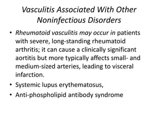 Vasculitis Associated With Other
Noninfectious Disorders
• Rheumatoid vasculitis may occur in patients
with severe, long-standing rheumatoid
arthritis; it can cause a clinically significant
aortitis but more typically affects small- and
medium-sized arteries, leading to visceral
infarction.
• Systemic lupus erythematosus,
• Anti-phospholipid antibody syndrome
 