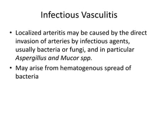 Infectious Vasculitis
• Localized arteritis may be caused by the direct
invasion of arteries by infectious agents,
usually bacteria or fungi, and in particular
Aspergillus and Mucor spp.
• May arise from hematogenous spread of
bacteria
 