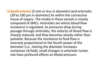 Small arteries (2 mm or less in diameter) and arterioles
(20 to 100 μm in diameter) lie within the connective
tissue of organs. The media in these vessels is mostly
composed of SMCs. Arterioles are where blood flow
resistance is regulated. As pressures drop during
passage through arterioles, the velocity of blood flow is
sharply reduced, and flow becomes steady rather than
pulsatile. Because the resistance to fluid flow is
inversely proportional to the fourth power of the
diameter (i.e., halving the diameter increases
resistance 16-fold), small changes in arteriolar lumen
size have profound effects on blood pressure.
 