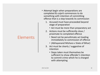 Elements
• Attempt begin when preparations are
completed & culprit commences to do
something with intention of committing
offence that is a step towards its commission
1. Accused must have proceeded beyond
stage of preparation
• Act must be more than preparatory act
2. Actions must be sufficiently close /
proximate to completed offence
• Need not be penultimate act leading
immediately to commission of offence
• (Abhayanand Mishara v State of Bihar)
3. Act must be clearly / suggestive of
intention
• Steps taken must themselves be
sufficient to show offender’s intention
to commit crime which he is charged
with attempting
 