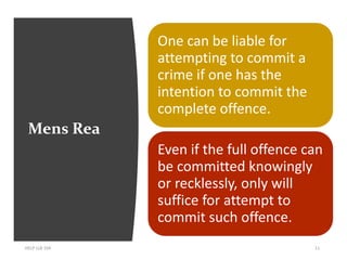 Mens Rea
HELP LLB 104 11
One can be liable for
attempting to commit a
crime if one has the
intention to commit the
complete offence.
Even if the full offence can
be committed knowingly
or recklessly, only will
suffice for attempt to
commit such offence.
 