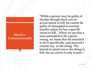 Merrit v
Commonwealth
12
“While a person may be guilty of
murder though there was no
actual intent to kill, he cannot be
guilty of attempted to commit
murder unless he has a specific
intent to kill… When we say that a
man attempted to do a given
wrong, we mean that he intended
to do it specifically; and proceed a
certain way in the doing. The
intend in mind covers the thing in
full; the act covers it only in part…”
HELP LLB 104
 