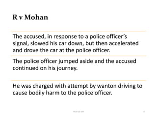 R v Mohan
HELP LLB 104 13
The accused, in response to a police officer’s
signal, slowed his car down, but then accelerated
and drove the car at the police officer.
The police officer jumped aside and the accused
continued on his journey.
He was charged with attempt by wanton driving to
cause bodily harm to the police officer.
 