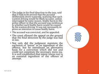 • The judge in his final direction to the jury, said
that it had to be proved that the accused
deliberately drove wantonly, realizing that such
wanton driving would be likely to cause, unless
interrupted by some reason, bodily harm to the
police officer or that the accused was reckless as
to whether such bodily harm would be caused
by his wanton driving. It was not necessarily to
prove an intention to cause bodily harm.
• The accused was convicted, and he appealed.
• The court allowed the appeal on the ground
that the final direction by the judge was bad
in law.
• Not only did the judgment maintain the
exclusion of ‘intent’ as an ingredient of the
offence, but he introduced an alternative
basis for a conviction which did not and
could not constitute the necessary mens rea.
It is well established that intent (mens rea) is
an essential ingredient of the offence of
attempt.
HELP LLB 104 14
 