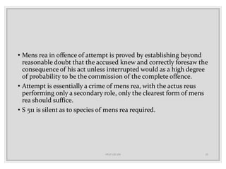• Mens rea in offence of attempt is proved by establishing beyond
reasonable doubt that the accused knew and correctly foresaw the
consequence of his act unless interrupted would as a high degree
of probability to be the commission of the complete offence.
• Attempt is essentially a crime of mens rea, with the actus reus
performing only a secondary role, only the clearest form of mens
rea should suffice.
• S 511 is silent as to species of mens rea required.
HELP LLB 104 15
 