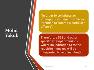Mohd
Yakub
HELP LLB 104 16
“In order to constitute an
attempt, first, there must be an
intention to commit a particular
offence”.
Therefore, s 511 and other
specific attempt provisions
where no indication as to the
requisite mens rea will be
interpreted to require intention.
 