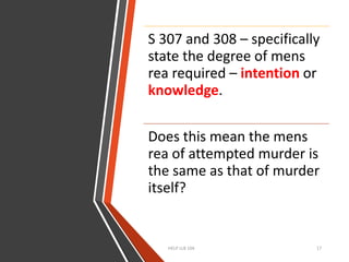 HELP LLB 104 17
S 307 and 308 – specifically
state the degree of mens
rea required – intention or
knowledge.
Does this mean the mens
rea of attempted murder is
the same as that of murder
itself?
 