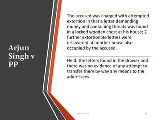 Arjun
Singh v
PP
HELP LLB 104 19
The accused was charged with attempted
extortion in that a letter demanding
money and containing threats was found
in a locked wooden chest at his house; 2
further extortionate letters were
discovered at another house also
occupied by the accused.
Held: the letters found in the drawer and
there was no evidence of any attempt to
transfer them by way any means to the
addressees.
 