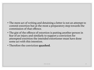 • The mere act of writing and detaining a letter is not an attempt to
commit extortion but at the most a preparatory step towards the
commission of that offence.
• The gist of the offence of extortion is putting another person in
fear of an injury and similarly to support a conviction for
attempted extortion the intended extortioner must have done
some act with this intention.
• Therefore the conviction quashed.
HELP LLB 104 20
 