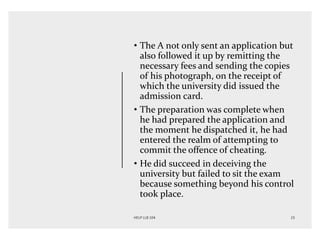 • The A not only sent an application but
also followed it up by remitting the
necessary fees and sending the copies
of his photograph, on the receipt of
which the university did issued the
admission card.
• The preparation was complete when
he had prepared the application and
the moment he dispatched it, he had
entered the realm of attempting to
commit the offence of cheating.
• He did succeed in deceiving the
university but failed to sit the exam
because something beyond his control
took place.
 