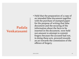Padala
Venkatasami
• Held that the preparation of a copy of
an intended false document together
with the purchase of stamped paper
for the purpose of writing that false
document and the securing of the
information about the facts to be
inserted in the document, were held
not amount to attempt to commit
forgery because the accused had not,
in doing these acts, proceed towards
an act towards the commission of the
offence of forgery.
 