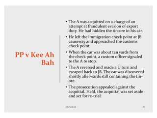 PP v Kee Ah
Bah
• The A was acquitted on a charge of an
attempt at fraudulent evasion of export
duty. He had hidden the tin-ore in his car.
• He left the immigration check point at JB
causeway and approached the customs
check point.
• When the car was about ten yards from
the check point, a custom officer signaled
to the A to stop.
• The A reversed and made a U turn and
escaped back to JB. The car was discovered
shortly afterwards still containing the tin-
ore.
• The prosecution appealed against the
acquittal. Held, the acquittal was set aside
and set for re-trial.
 
