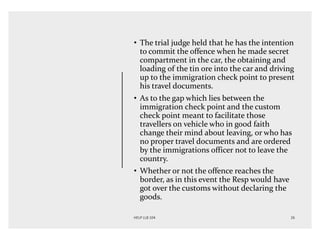 • The trial judge held that he has the intention
to commit the offence when he made secret
compartment in the car, the obtaining and
loading of the tin ore into the car and driving
up to the immigration check point to present
his travel documents.
• As to the gap which lies between the
immigration check point and the custom
check point meant to facilitate those
travellers on vehicle who in good faith
change their mind about leaving, or who has
no proper travel documents and are ordered
by the immigrations officer not to leave the
country.
• Whether or not the offence reaches the
border, as in this event the Resp would have
got over the customs without declaring the
goods.
 