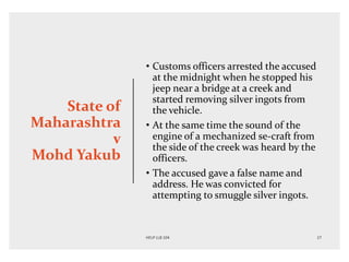 State of
Maharashtra
v
Mohd Yakub
• Customs officers arrested the accused
at the midnight when he stopped his
jeep near a bridge at a creek and
started removing silver ingots from
the vehicle.
• At the same time the sound of the
engine of a mechanized se-craft from
the side of the creek was heard by the
officers.
• The accused gave a false name and
address. He was convicted for
attempting to smuggle silver ingots.
 