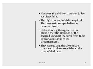 • However, the additional session judge
acquitted him.
• The high court upheld the acquittal.
The prosecution appealed to the
Supreme Court.
• Held, allowing the appeal on the
ground that the intention of the
accused to export the silver from India
by sea was clear from the
circumstances .
• They were taking the silver ingots
concealed in the two vehicles under
cover of darkness.
 