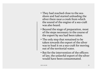 • They had reached close to the sea-
shore and had started unloading the
silver there near a creek from which
the sound of the engine of a sea-craft
was also heard.
• Beyond the stage of preparation, most
of the steps necessary in the course of
the export by sea had been taken.
• The only step that remained to be
taken towards the export of the silver
was to load it on a sea-craft for moving
out of the territorial water.
• But for the intervention of the officers
of law, the unlawful export of the silver
would have been consummated.
 