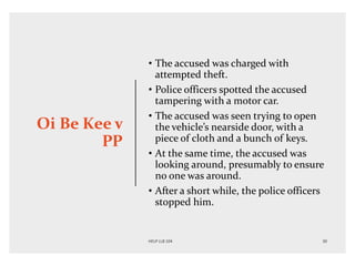 Oi Be Kee v
PP
• The accused was charged with
attempted theft.
• Police officers spotted the accused
tampering with a motor car.
• The accused was seen trying to open
the vehicle’s nearside door, with a
piece of cloth and a bunch of keys.
• At the same time, the accused was
looking around, presumably to ensure
no one was around.
• After a short while, the police officers
stopped him.
 
