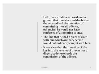 • Held, convicted the accused on the
ground that it was beyond doubt that
the accused had the intention of
committing the said offence,
otherwise, he would not have
confessed of attempting to steal.
• The fact that he had a piece of cloth
with him which ordinary person
would not ordinarily carry it with him.
• It was view that the insertion of the
key into the key slot of the car was a
direct act done towards the
commission of the offence.
 