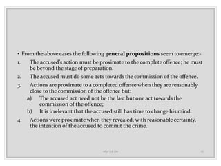• From the above cases the following general propositions seem to emerge:-
1. The accused’s action must be proximate to the complete offence; he must
be beyond the stage of preparation.
2. The accused must do some acts towards the commission of the offence.
3. Actions are proximate to a completed offence when they are reasonably
close to the commission of the offence but:
a) The accused act need not be the last but one act towards the
commission of the offence;
b) It is irrelevant that the accused still has time to change his mind.
4. Actions were proximate when they revealed, with reasonable certainty,
the intention of the accused to commit the crime.
HELP LLB 104 32
 