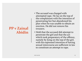PP v Zainal
Abidin
• The accused was charged with
attempted rape. He lay on the top of
the complainant with the intention of
penetrating her but abandoned his
plan when he was unable to obtain an
erection. He did not remove his
trousers.
• Held that the accused did attempt to
penetrate the girl and that the act
which took preparatory of the offence,
namely by lying on the top of the girl,
with his expressed intention of having
sexual intercourse are sufficient in law
to constitute an attempt to rape.
 