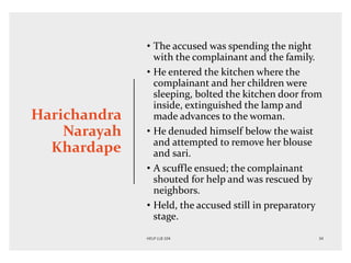 Harichandra
Narayah
Khardape
• The accused was spending the night
with the complainant and the family.
• He entered the kitchen where the
complainant and her children were
sleeping, bolted the kitchen door from
inside, extinguished the lamp and
made advances to the woman.
• He denuded himself below the waist
and attempted to remove her blouse
and sari.
• A scuffle ensued; the complainant
shouted for help and was rescued by
neighbors.
• Held, the accused still in preparatory
stage.
 
