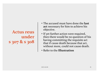 Actus reus
under
s 307 & s 308
• The accused must have done the last
act necessary for him to achieve his
objective.
• If yet further action were required,
then there would be no question of his
having committing the requisite act
that if cause death because that act,
without more, could not cause death.
• Refer to the Illustration
 