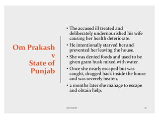 Om Prakash
v
State of
Punjab
• The accused ill treated and
deliberately undernourished his wife
causing her health deteriorate.
• He intentionally starved her and
prevented her leaving the house.
• She was denied foods and used to be
given gram husk mixed with water.
• Once she nearly escaped but was
caught, dragged back inside the house
and was severely beaten.
• 2 months later she manage to escape
and obtain help.
 