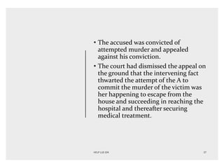 • The accused was convicted of
attempted murder and appealed
against his conviction.
• The court had dismissed the appeal on
the ground that the intervening fact
thwarted the attempt of the A to
commit the murder of the victim was
her happening to escape from the
house and succeeding in reaching the
hospital and thereafter securing
medical treatment.
 