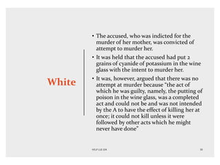 White
• The accused, who was indicted for the
murder of her mother, was convicted of
attempt to murder her.
• It was held that the accused had put 2
grains of cyanide of potassium in the wine
glass with the intent to murder her.
• It was, however, argued that there was no
attempt at murder because “the act of
which he was guilty, namely, the putting of
poison in the wine glass, was a completed
act and could not be and was not intended
by the A to have the effect of killing her at
once; it could not kill unless it were
followed by other acts which he might
never have done”
 