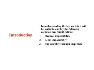 Introduction
• In understanding the law on this it will
be useful to employ the following
common law classification:-
1. Physical impossibility
2. Legal impossibility
3. Impossibility through ineptitude
 