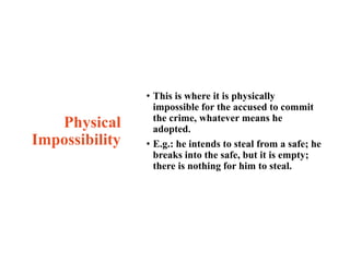 Physical
Impossibility
• This is where it is physically
impossible for the accused to commit
the crime, whatever means he
adopted.
• E.g.: he intends to steal from a safe; he
breaks into the safe, but it is empty;
there is nothing for him to steal.
 