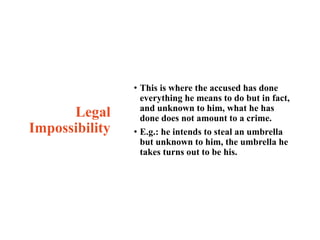Legal
Impossibility
• This is where the accused has done
everything he means to do but in fact,
and unknown to him, what he has
done does not amount to a crime.
• E.g.: he intends to steal an umbrella
but unknown to him, the umbrella he
takes turns out to be his.
 