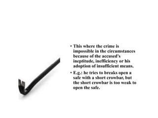 Impossibility through ineptitude
• This where the crime is
impossible in the circumstances
because of the accused's
ineptitude, inefficiency or his
adoption of insufficient means.
• E.g.: he tries to breaks open a
safe with a short crowbar, but
the short crowbar is too weak to
open the safe.
 