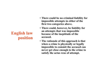 English law
position
• There could be no criminal liability for
impossible attempts in either of the
first two categories above.
• There could, however, be liability for
an attempts that was impossible
because of the ineptitude of the
accused.
• The rationale of this approach is that
when a crime is physically or legally
impossible to commit the accused can
never get close enough to the crime to
satisfy the actus reus of attempt.
 