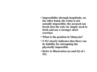 • Impossibility through ineptitude, on
the other hand, the crime is not
actually impossible; the accused can
break into the safe; he simply need to
fetch and use a stronger short
crowbar.
• What is the position in Malaysia?
• S 511 clearly indicates that there can
be liability for attempting the
physically impossible.
• Refer to Illustration (a) and (b) of s
511.
 